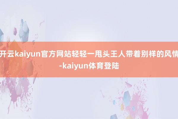 开云kaiyun官方网站轻轻一甩头王人带着别样的风情-kaiyun体育登陆