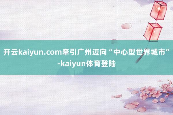 开云kaiyun.com牵引广州迈向“中心型世界城市”-kaiyun体育登陆