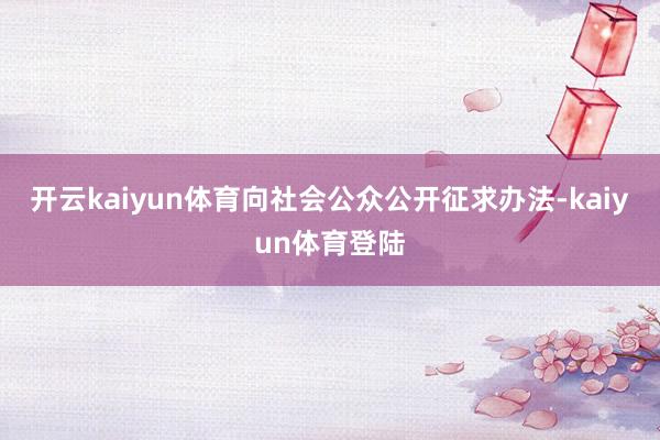 开云kaiyun体育向社会公众公开征求办法-kaiyun体育登陆