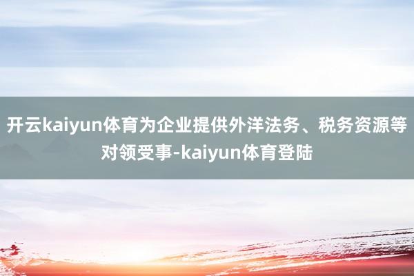 开云kaiyun体育为企业提供外洋法务、税务资源等对领受事-kaiyun体育登陆