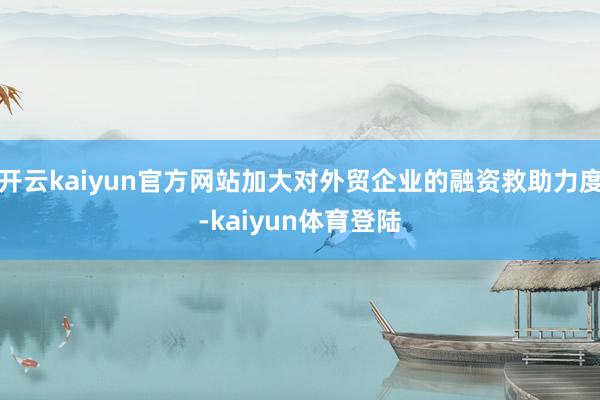 开云kaiyun官方网站加大对外贸企业的融资救助力度-kaiyun体育登陆