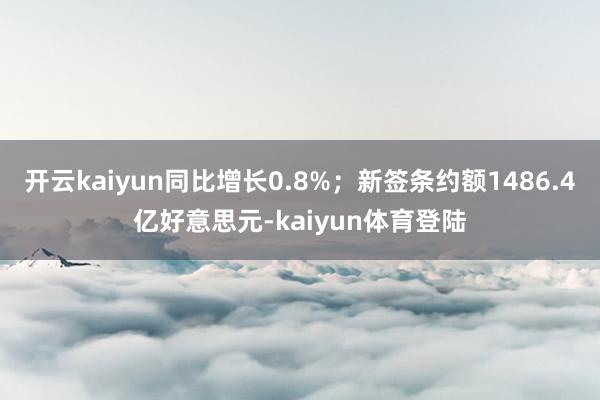 开云kaiyun同比增长0.8%；新签条约额1486.4亿好意思元-kaiyun体育登陆