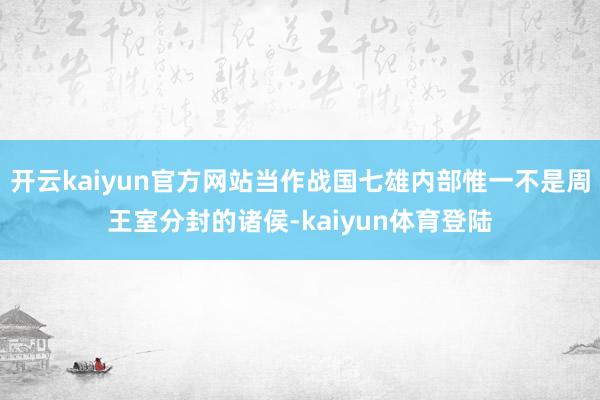 开云kaiyun官方网站当作战国七雄内部惟一不是周王室分封的诸侯-kaiyun体育登陆