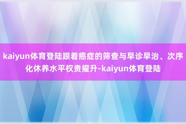 kaiyun体育登陆跟着癌症的筛查与早诊早治、次序化休养水平权贵擢升-kaiyun体育登陆