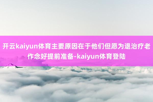 开云kaiyun体育主要原因在于他们但愿为退治疗老作念好提前准备-kaiyun体育登陆