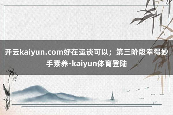 开云kaiyun.com好在运谈可以；第三阶段幸得妙手素养-kaiyun体育登陆