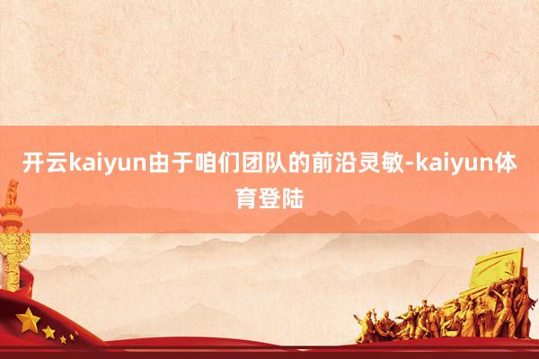 开云kaiyun由于咱们团队的前沿灵敏-kaiyun体育登陆