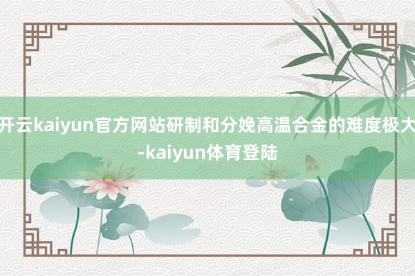 开云kaiyun官方网站研制和分娩高温合金的难度极大-kaiyun体育登陆