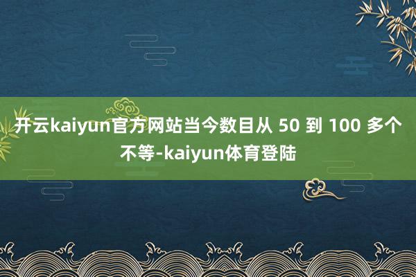 开云kaiyun官方网站当今数目从 50 到 100 多个不等-kaiyun体育登陆