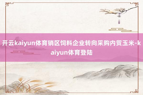 开云kaiyun体育销区饲料企业转向采购内贸玉米-kaiyun体育登陆