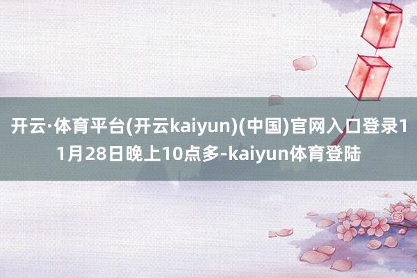 开云·体育平台(开云kaiyun)(中国)官网入口登录11月28日晚上10点多-kaiyun体育登陆