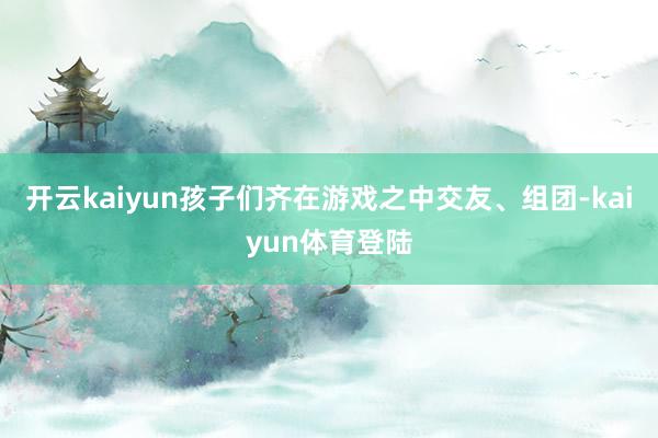开云kaiyun孩子们齐在游戏之中交友、组团-kaiyun体育登陆