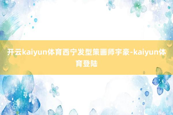 开云kaiyun体育西宁发型策画师宇豪-kaiyun体育登陆