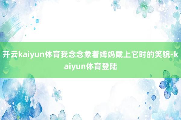 开云kaiyun体育我念念象着姆妈戴上它时的笑貌-kaiyun体育登陆