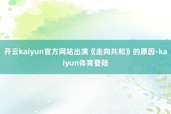 开云kaiyun官方网站出演《走向共和》的原因-kaiyun体育登陆