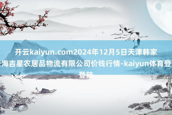开云kaiyun.com2024年12月5日天津韩家墅海吉星农居品物流有限公司价钱行情-kaiyun体育登陆