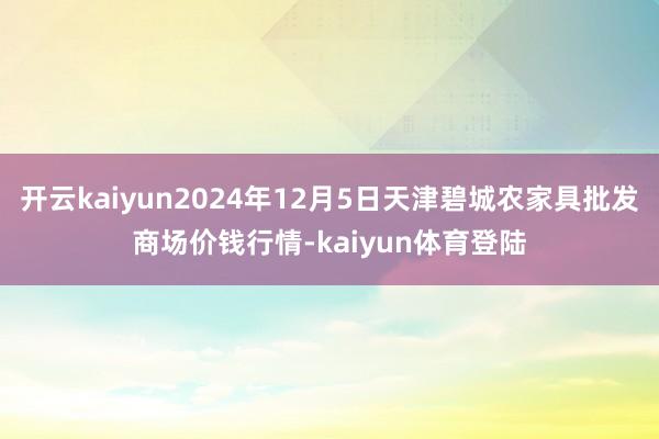 开云kaiyun2024年12月5日天津碧城农家具批发商场价钱行情-kaiyun体育登陆