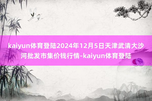 kaiyun体育登陆2024年12月5日天津武清大沙河批发市集价钱行情-kaiyun体育登陆