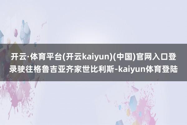 开云·体育平台(开云kaiyun)(中国)官网入口登录驶往格鲁吉亚齐家世比利斯-kaiyun体育登陆