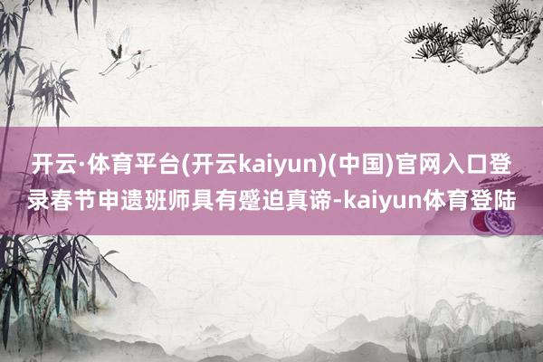 开云·体育平台(开云kaiyun)(中国)官网入口登录春节申遗班师具有蹙迫真谛-kaiyun体育登陆