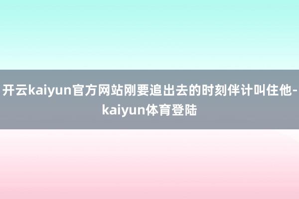 开云kaiyun官方网站刚要追出去的时刻伴计叫住他-kaiyun体育登陆