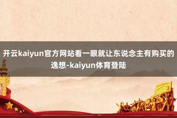 开云kaiyun官方网站看一眼就让东说念主有购买的逸想-kaiyun体育登陆