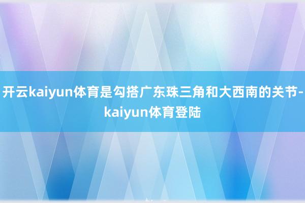开云kaiyun体育是勾搭广东珠三角和大西南的关节-kaiyun体育登陆