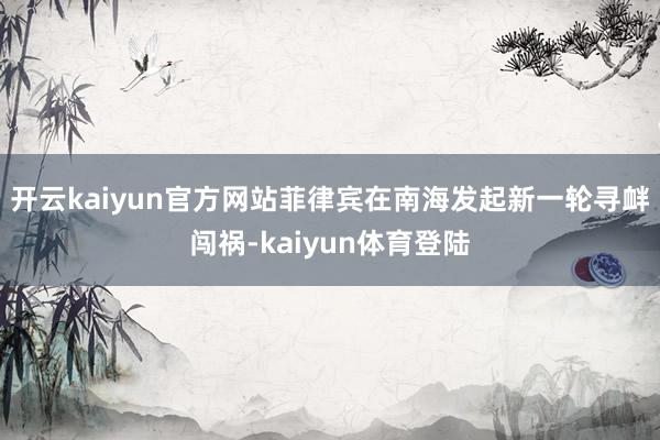 开云kaiyun官方网站菲律宾在南海发起新一轮寻衅闯祸-kaiyun体育登陆