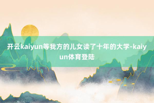 开云kaiyun等我方的儿女读了十年的大学-kaiyun体育登陆