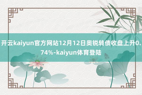 开云kaiyun官方网站12月12日奥锐转债收盘上升0.74%-kaiyun体育登陆