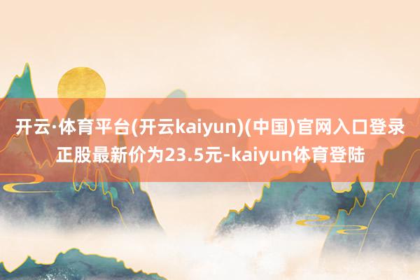 开云·体育平台(开云kaiyun)(中国)官网入口登录正股最新价为23.5元-kaiyun体育登陆