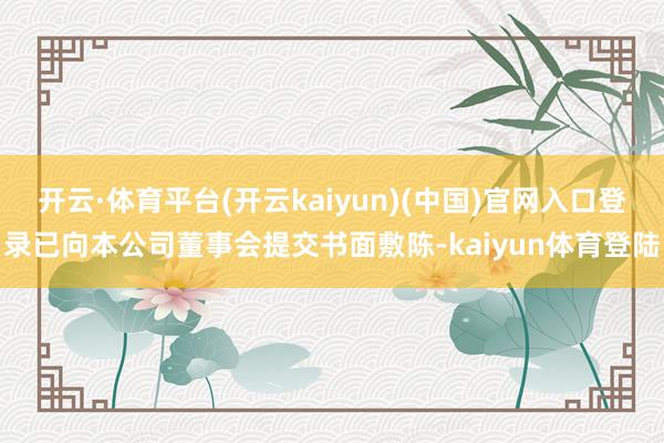 开云·体育平台(开云kaiyun)(中国)官网入口登录已向本公司董事会提交书面敷陈-kaiyun体育登陆