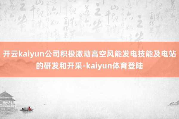 开云kaiyun公司积极激动高空风能发电技能及电站的研发和开采-kaiyun体育登陆