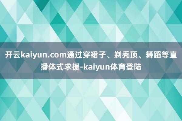 开云kaiyun.com通过穿裙子、剃秃顶、舞蹈等直播体式求援-kaiyun体育登陆