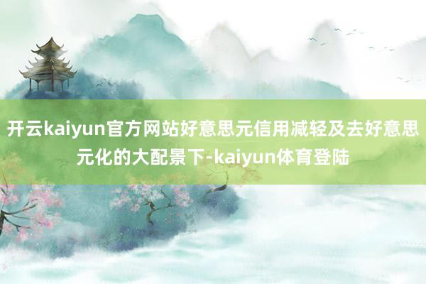开云kaiyun官方网站好意思元信用减轻及去好意思元化的大配景下-kaiyun体育登陆