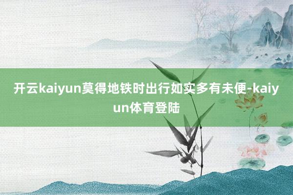 开云kaiyun莫得地铁时出行如实多有未便-kaiyun体育登陆