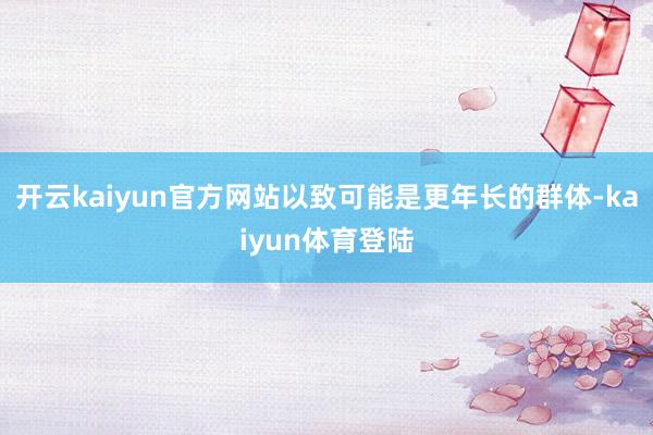 开云kaiyun官方网站以致可能是更年长的群体-kaiyun体育登陆