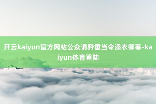 开云kaiyun官方网站公众请矜重当令添衣御寒-kaiyun体育登陆
