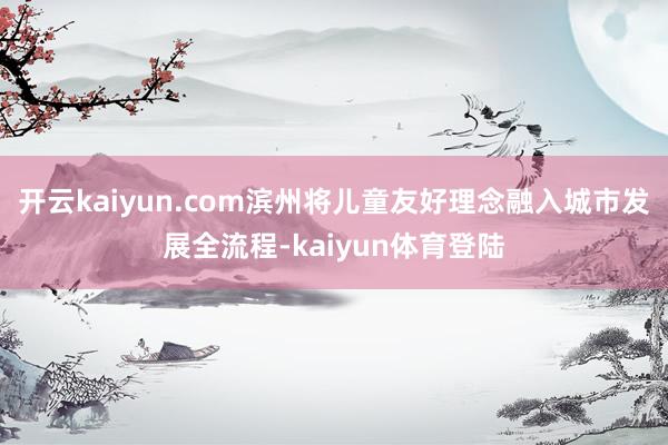 开云kaiyun.com滨州将儿童友好理念融入城市发展全流程-kaiyun体育登陆