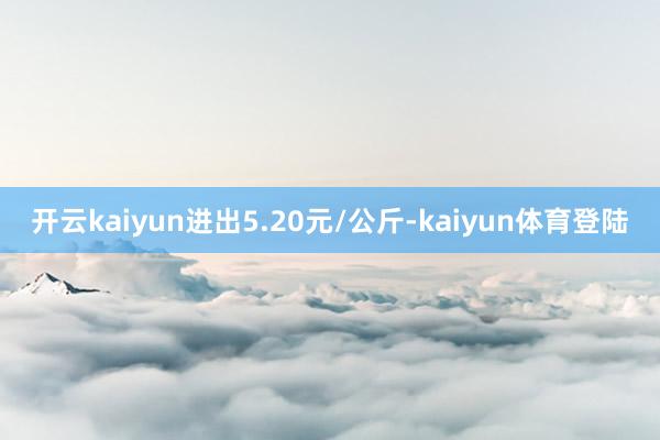 开云kaiyun进出5.20元/公斤-kaiyun体育登陆