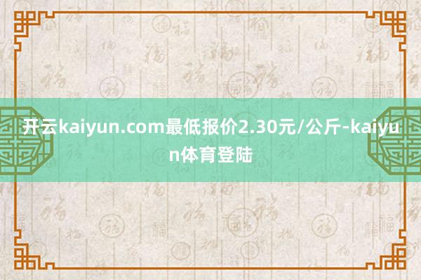 开云kaiyun.com最低报价2.30元/公斤-kaiyun体育登陆