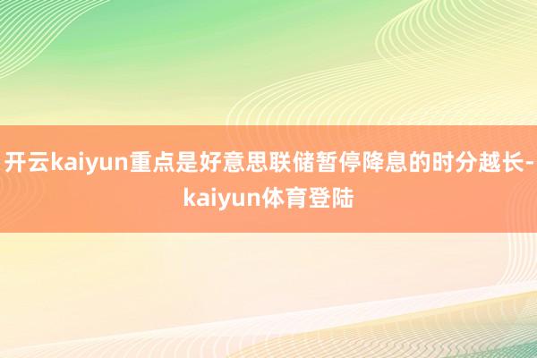 开云kaiyun重点是好意思联储暂停降息的时分越长-kaiyun体育登陆