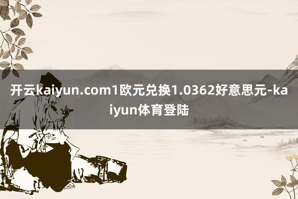开云kaiyun.com1欧元兑换1.0362好意思元-kaiyun体育登陆