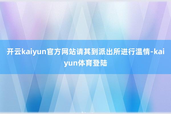 开云kaiyun官方网站请其到派出所进行温情-kaiyun体育登陆