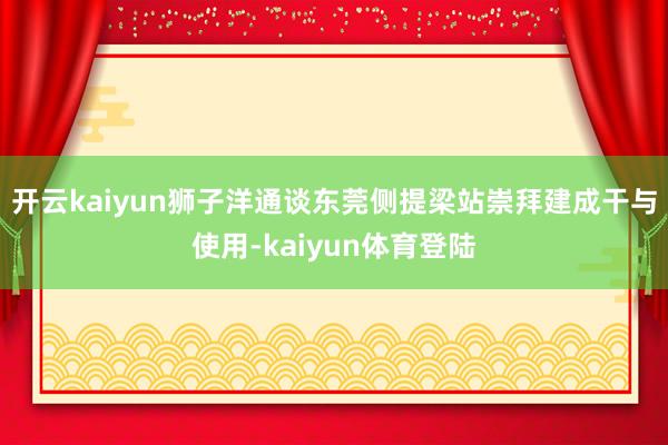 开云kaiyun狮子洋通谈东莞侧提梁站崇拜建成干与使用-kaiyun体育登陆