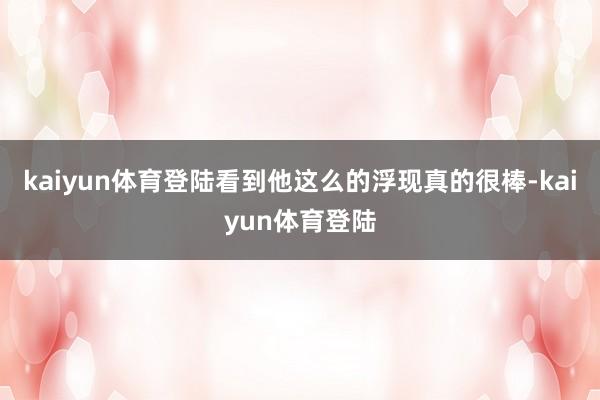kaiyun体育登陆看到他这么的浮现真的很棒-kaiyun体育登陆