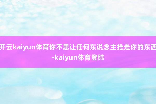开云kaiyun体育你不思让任何东说念主抢走你的东西-kaiyun体育登陆