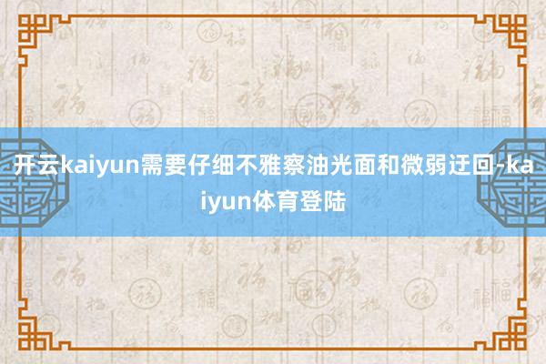 开云kaiyun需要仔细不雅察油光面和微弱迂回-kaiyun体育登陆