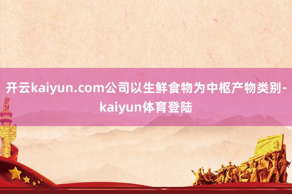 开云kaiyun.com公司以生鲜食物为中枢产物类别-kaiyun体育登陆