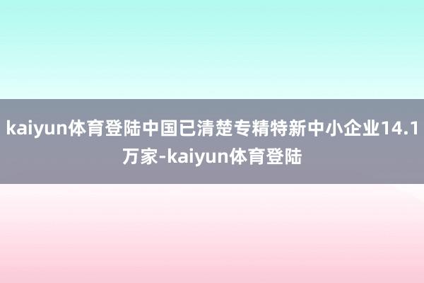 kaiyun体育登陆中国已清楚专精特新中小企业14.1万家-kaiyun体育登陆